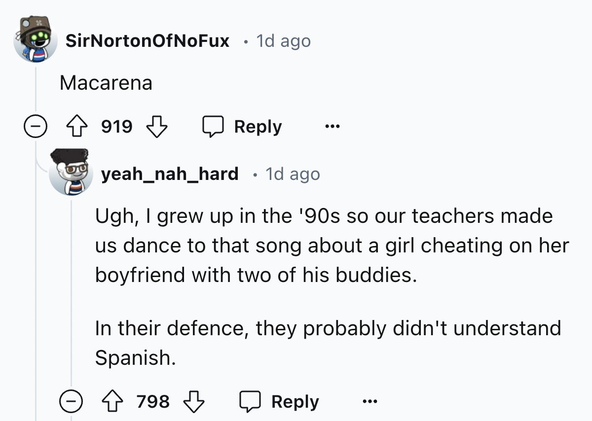 screenshot - SirNortonOfNoFux . 1d ago Macarena 919 yeah_nah_hard 1d ago. Ugh, I grew up in the '90s so our teachers made us dance to that song about a girl cheating on her boyfriend with two of his buddies. In their defence, they probably didn't understa
